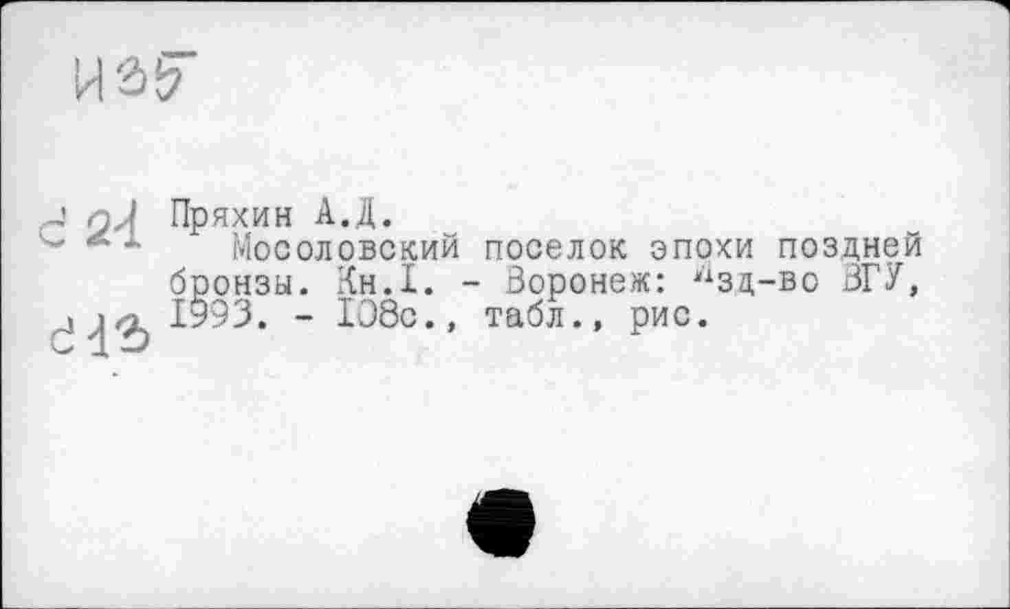 ﻿пД Пряхин АД.
* * Мосоловский поселок эпохи поздней бронзы. Кн.1. - Воронеж: нзц-во ЗГУ, i«? 1993. - 108с., табл., рис.